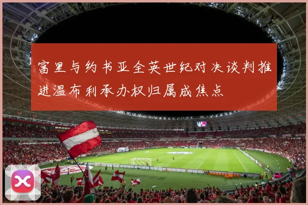 富里与约书亚全英世纪对决谈判推进温布利承办权归属成焦点