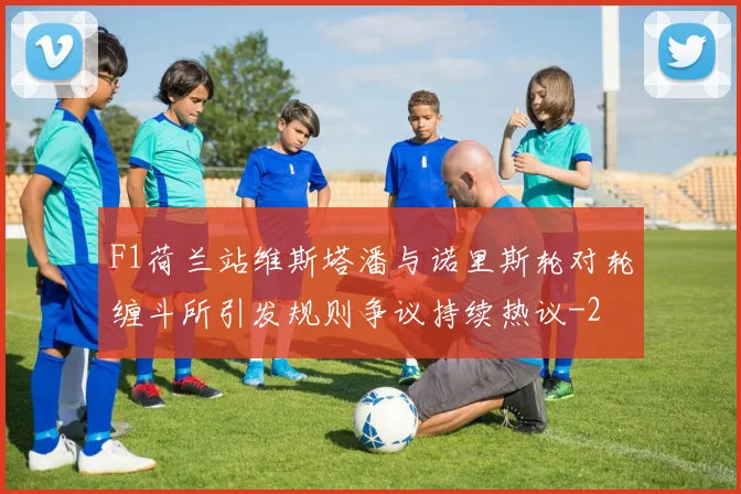 F1荷兰站维斯塔潘与诺里斯轮对轮缠斗所引发规则争议持续热议
