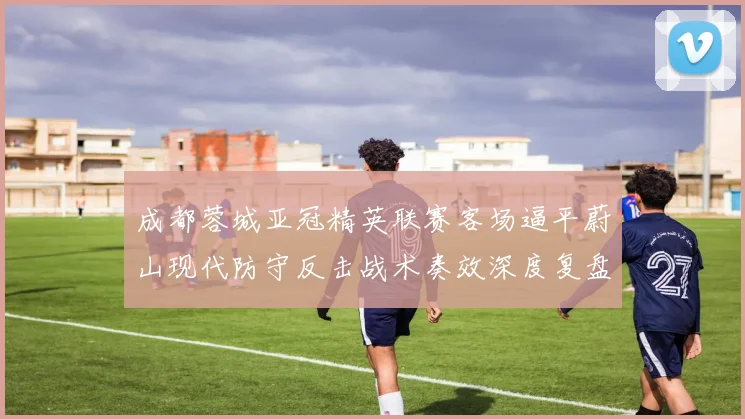 成都蓉城亚冠精英联赛客场逼平蔚山现代防守反击战术奏效深度复盘