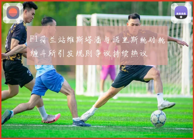 F1荷兰站维斯塔潘与诺里斯轮对轮缠斗所引发规则争议持续热议