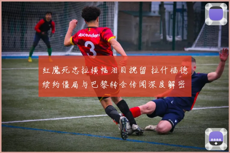 红魔死忠拉横幅泪目挽留 拉什福德续约僵局与巴黎转会传闻深度解密