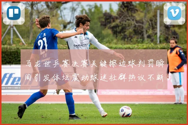 马龙世乒赛决赛关键擦边球判罚瞬间引发体坛震动球迷社群热议不断发酵