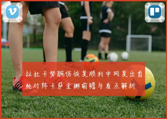 拉杜卡努腕伤恢复顺利中网复出首轮对阵卡萨金娜前瞻与看点解析