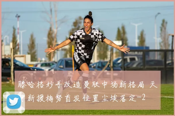 滕哈格妙手改造曼联中场新格局 天才新援梅努首发位置尘埃落定