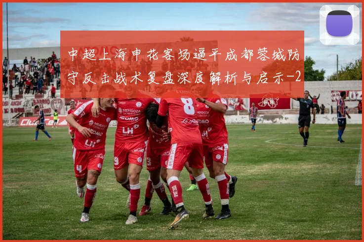 中超上海申花客场逼平成都蓉城防守反击战术复盘深度解析与启示