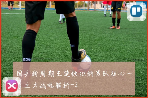国乒新周期王楚钦担纲男队核心一号主力战略解析