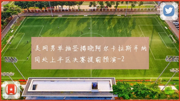 美网男单抽签揭晓阿尔卡拉斯辛纳同处上半区决赛提前预演