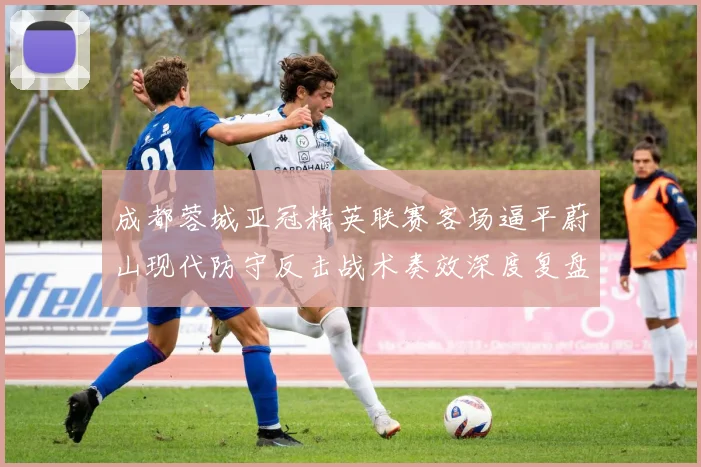 成都蓉城亚冠精英联赛客场逼平蔚山现代防守反击战术奏效深度复盘