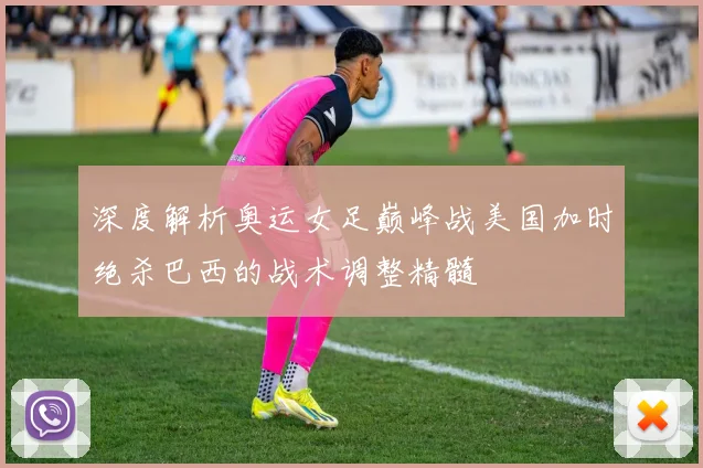 深度解析奥运女足巅峰战美国加时绝杀巴西的战术调整精髓