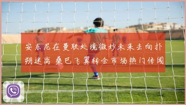 安东尼在曼联处境微妙未来去向扑朔迷离 桑巴飞翼转会市场热门传闻深度解析