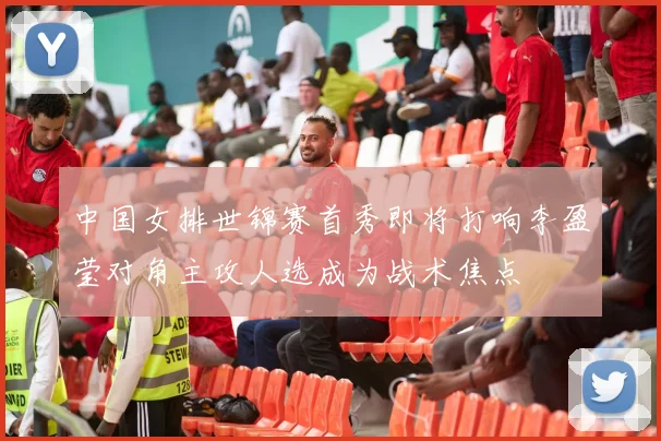 中国女排世锦赛首秀即将打响李盈莹对角主攻人选成为战术焦点