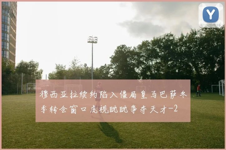 穆西亚拉续约陷入僵局皇马巴萨冬季转会窗口虎视眈眈争夺天才