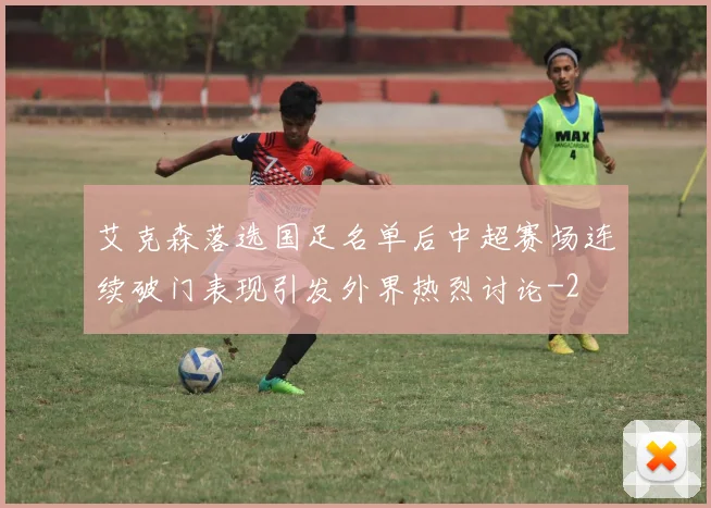 艾克森落选国足名单后中超赛场连续破门表现引发外界热烈讨论