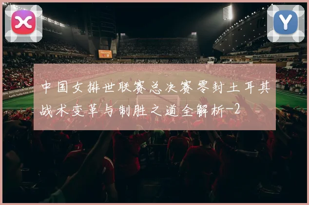 中国女排世联赛总决赛零封土耳其战术变革与制胜之道全解析