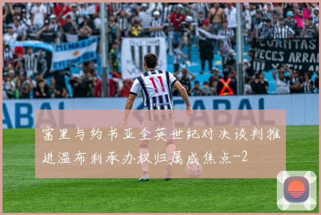 富里与约书亚全英世纪对决谈判推进温布利承办权归属成焦点
