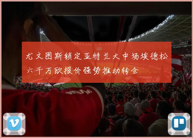 尤文图斯锁定亚特兰大中场埃德松六千万欧报价强势推动转会