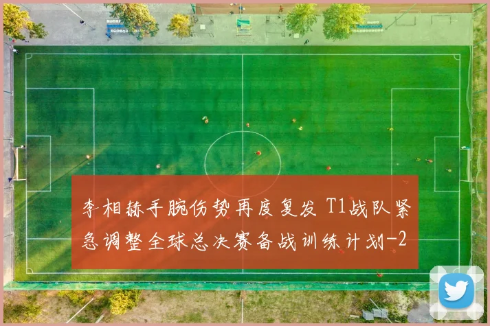 李相赫手腕伤势再度复发 T1战队紧急调整全球总决赛备战训练计划