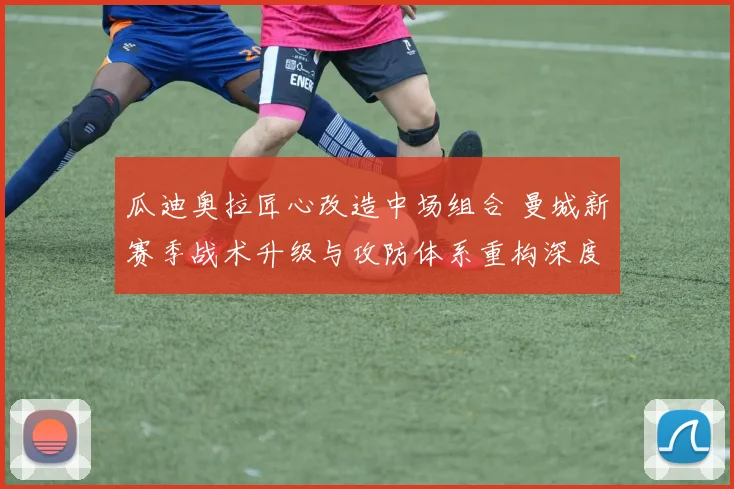 瓜迪奥拉匠心改造中场组合 曼城新赛季战术升级与攻防体系重构深度解读