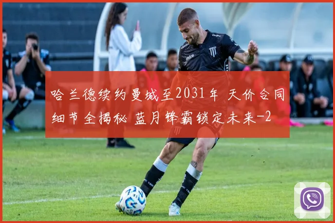 哈兰德续约曼城至2031年 天价合同细节全揭秘 蓝月锋霸锁定未来