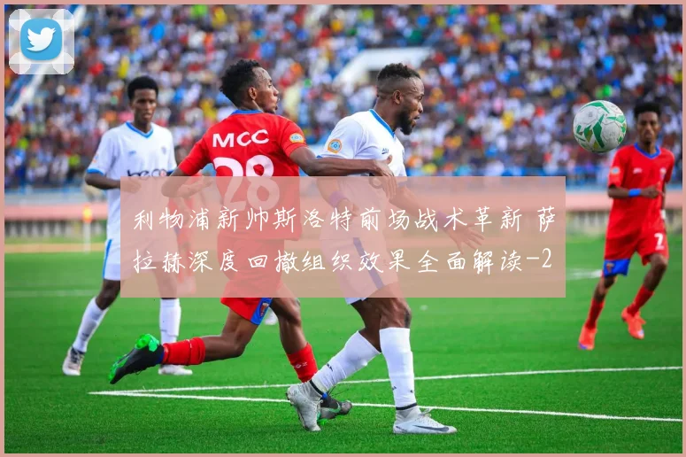 利物浦新帅斯洛特前场战术革新 萨拉赫深度回撤组织效果全面解读