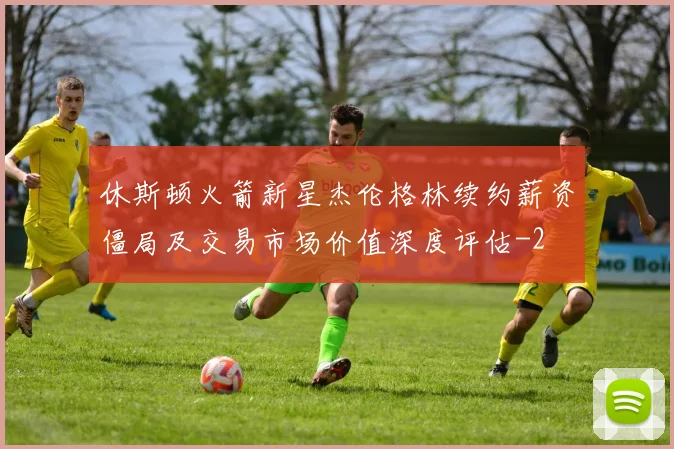 休斯顿火箭新星杰伦格林续约薪资僵局及交易市场价值深度评估