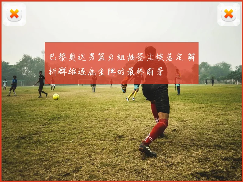 巴黎奥运男篮分组抽签尘埃落定 解析群雄逐鹿金牌的最终前景