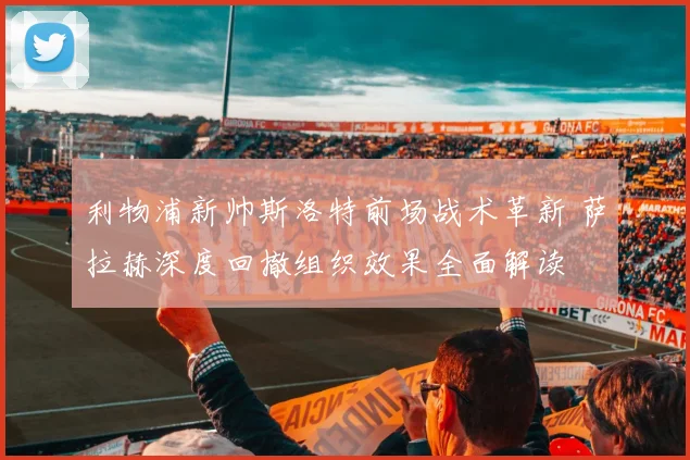 利物浦新帅斯洛特前场战术革新 萨拉赫深度回撤组织效果全面解读