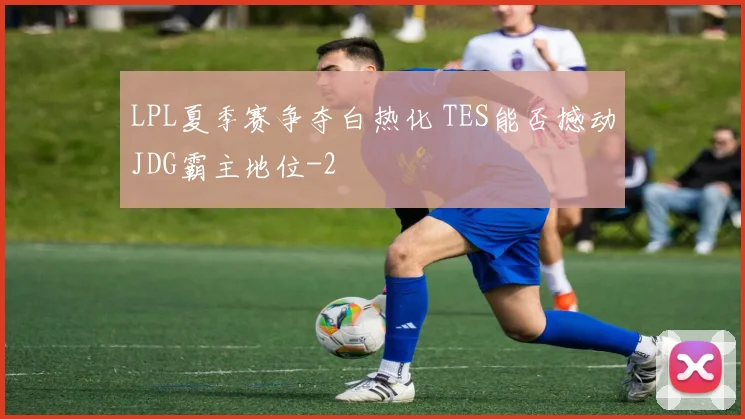 LPL夏季赛争夺白热化 TES能否撼动JDG霸主地位