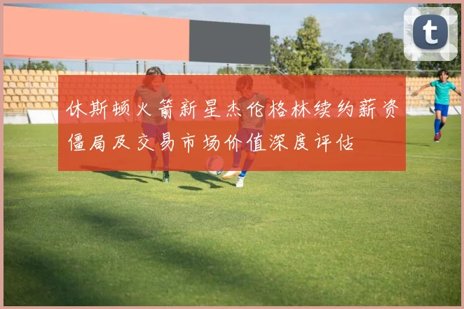 休斯顿火箭新星杰伦格林续约薪资僵局及交易市场价值深度评估