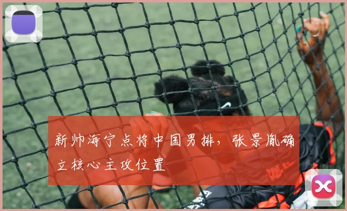 新帅海宁点将中国男排，张景胤确立核心主攻位置