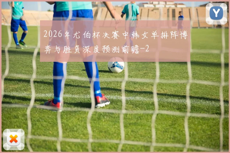 2026年尤伯杯决赛中韩女单排阵博弈与胜负深度预测前瞻