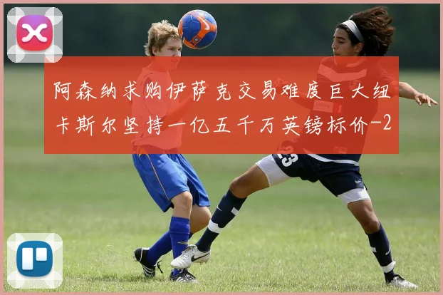 阿森纳求购伊萨克交易难度巨大纽卡斯尔坚持一亿五千万英镑标价