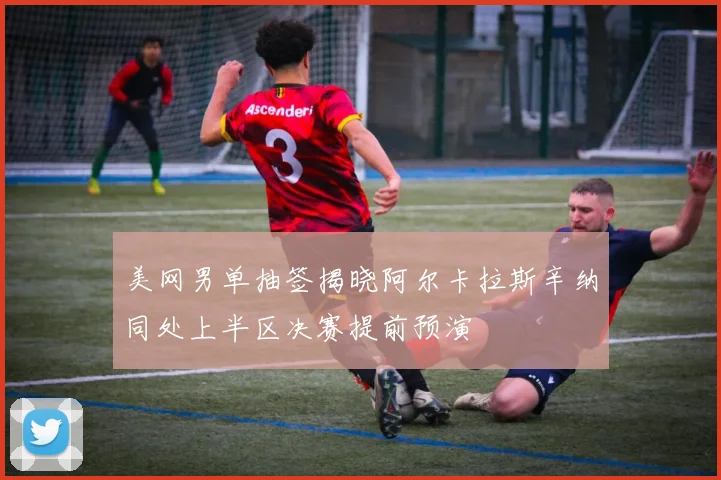 美网男单抽签揭晓阿尔卡拉斯辛纳同处上半区决赛提前预演