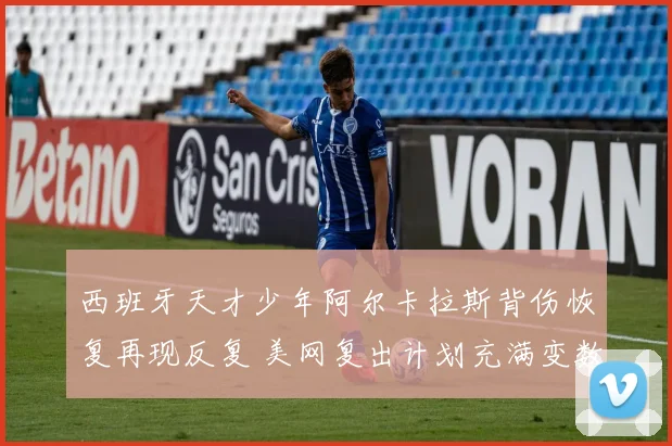 西班牙天才少年阿尔卡拉斯背伤恢复再现反复 美网复出计划充满变数