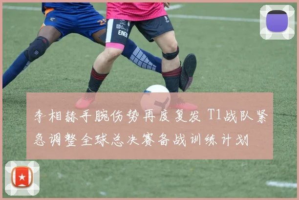 李相赫手腕伤势再度复发 T1战队紧急调整全球总决赛备战训练计划