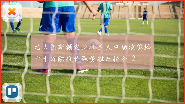 尤文图斯锁定亚特兰大中场埃德松六千万欧报价强势推动转会