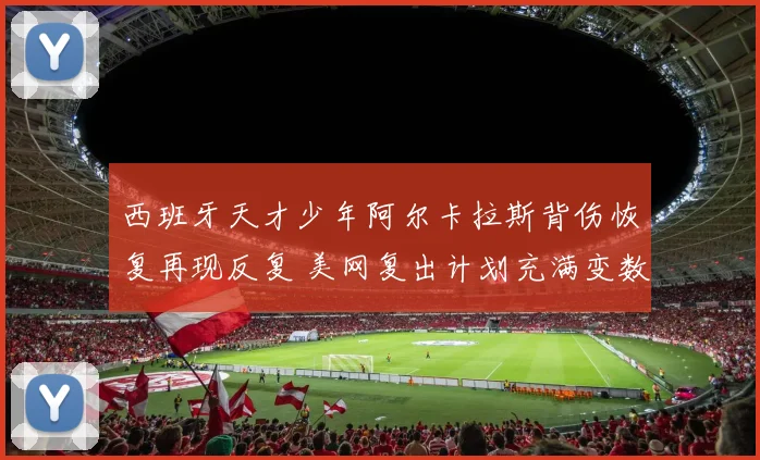 西班牙天才少年阿尔卡拉斯背伤恢复再现反复 美网复出计划充满变数