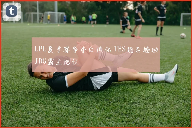 LPL夏季赛争夺白热化 TES能否撼动JDG霸主地位