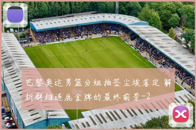 巴黎奥运男篮分组抽签尘埃落定 解析群雄逐鹿金牌的最终前景