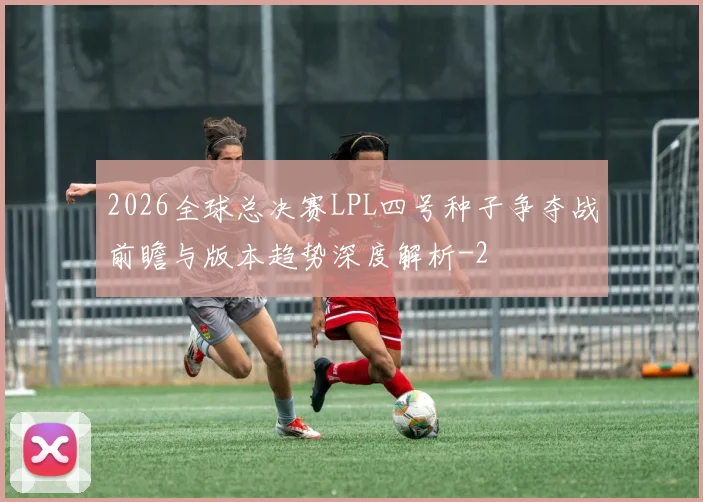 2026全球总决赛LPL四号种子争夺战前瞻与版本趋势深度解析