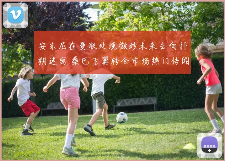 安东尼在曼联处境微妙未来去向扑朔迷离 桑巴飞翼转会市场热门传闻深度解析