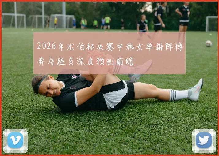 2026年尤伯杯决赛中韩女单排阵博弈与胜负深度预测前瞻