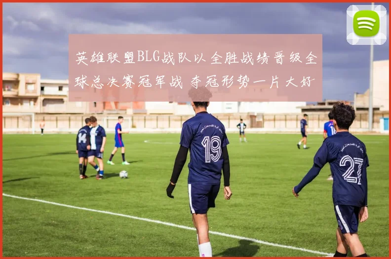 英雄联盟BLG战队以全胜战绩晋级全球总决赛冠军战 夺冠形势一片大好胜利在望
