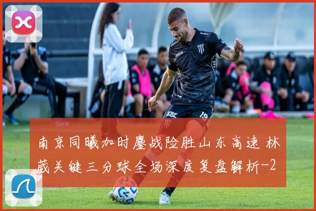 南京同曦加时鏖战险胜山东高速 林葳关键三分球全场深度复盘解析