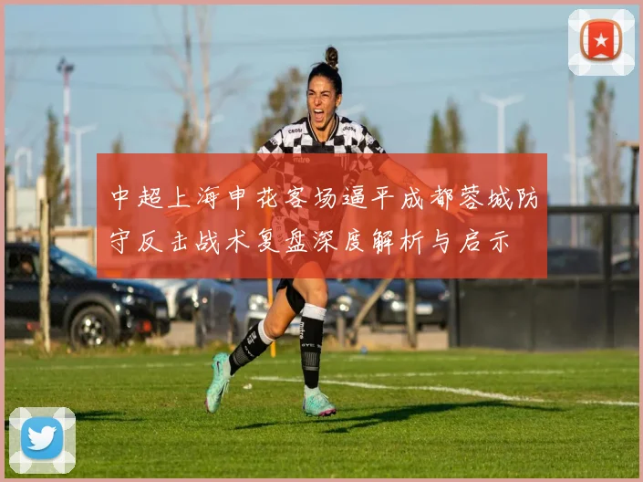 中超上海申花客场逼平成都蓉城防守反击战术复盘深度解析与启示